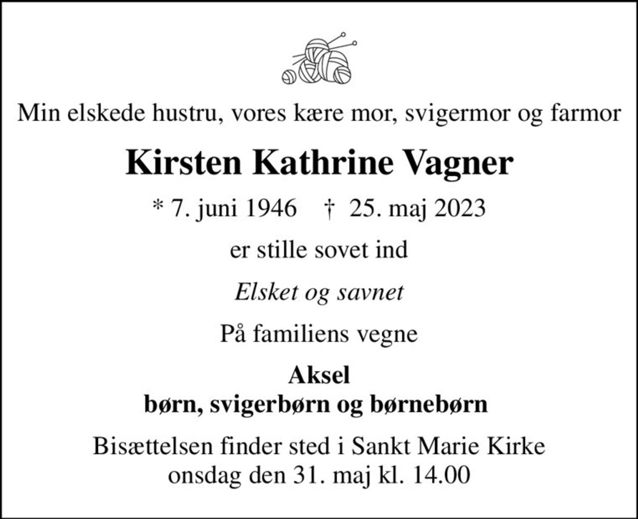Min elskede hustru, vores kære mor, svigermor og farmor
Kirsten Kathrine Vagner
* 7. juni 1946    ✝ 25. maj 2023
er stille sovet ind
Elsket og savnet
På familiens vegne
Aksel børn, svigerbørn og børnebørn 
Bisættelsen finder sted i Sankt Marie Kirke  onsdag den 31. maj kl. 14.00