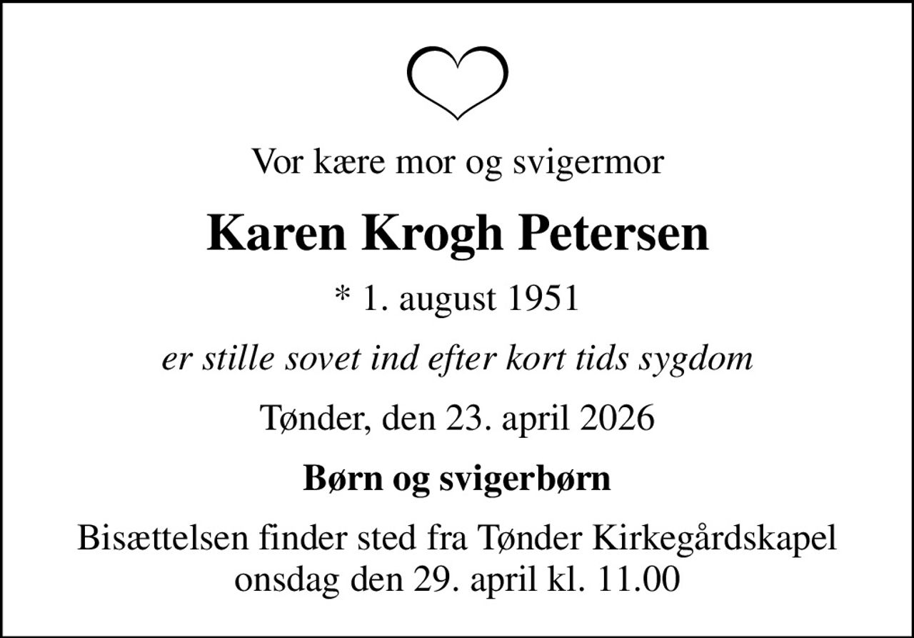 Vor kære mor og svigermor
Karen Krogh Petersen
* 1. august 1951
er stille sovet ind efter kort tids sygdom
Tønder, den 23. april 2026
Børn og svigerbørn
Bisættelsen finder sted fra Tønder Kirkegårdskapel  onsdag den 29. april kl. 11.00