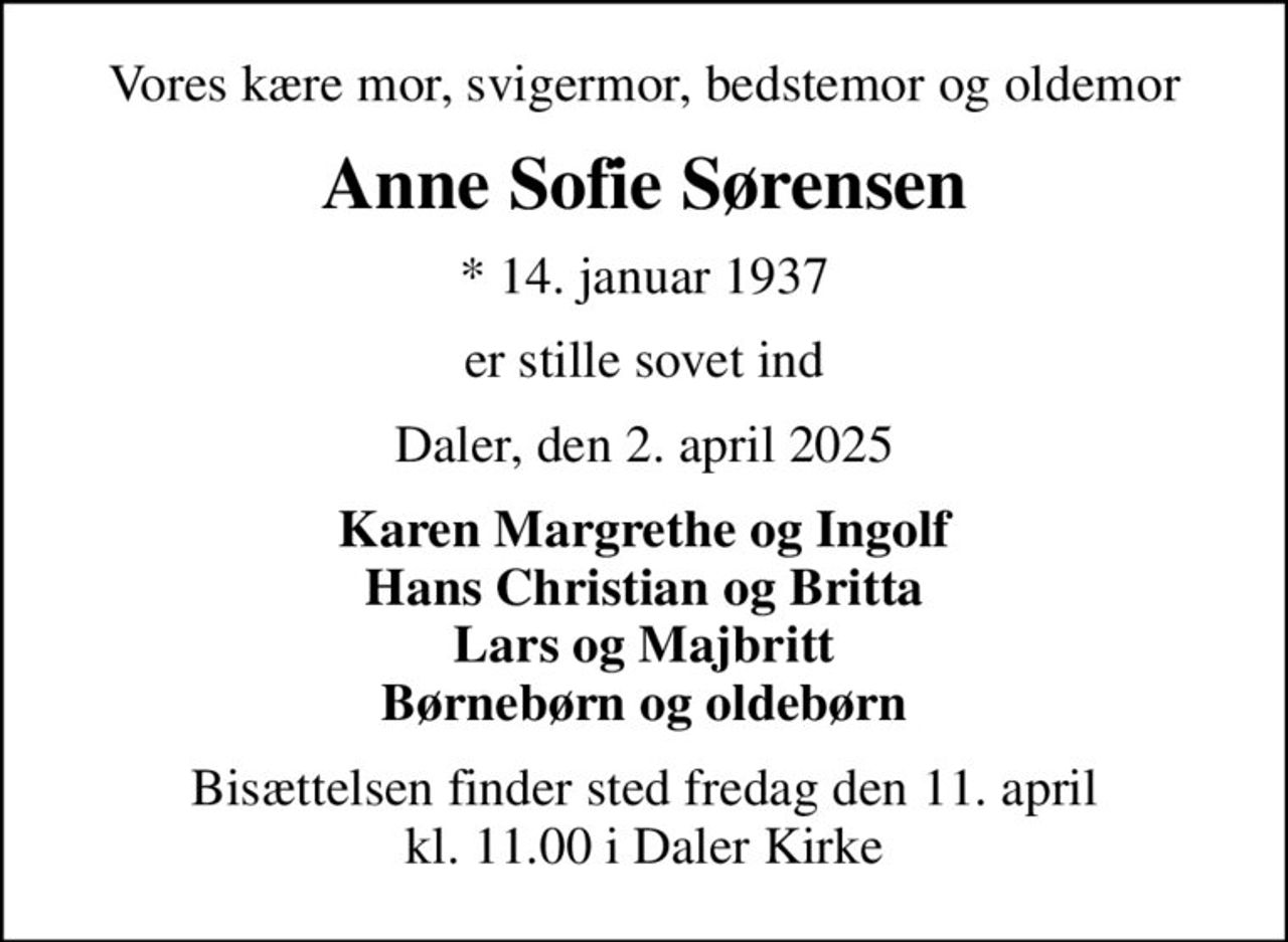 Vores kære mor, svigermor, bedstemor og oldemor
Anne Sofie Sørensen
* 14. januar 1937
er stille sovet ind
Daler, den 2. april 2025
Karen Margrethe og Ingolf Hans Christian og Britta Lars og Majbritt Børnebørn og oldebørn
Bisættelsen finder sted fredag den 11. april kl. 11.00 i Daler Kirke