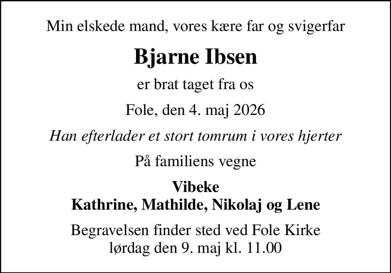Min elskede mand, vores kære far og svigerfar
Bjarne Ibsen
er brat taget fra os
Fole, den 4. maj 2026
Han efterlader et stort tomrum i vores hjerter
På familiens vegne
Vibeke Kathrine, Mathilde, Nikolaj og Lene
Begravelsen finder sted ved Fole Kirke  lørdag den 9. maj kl. 11.00