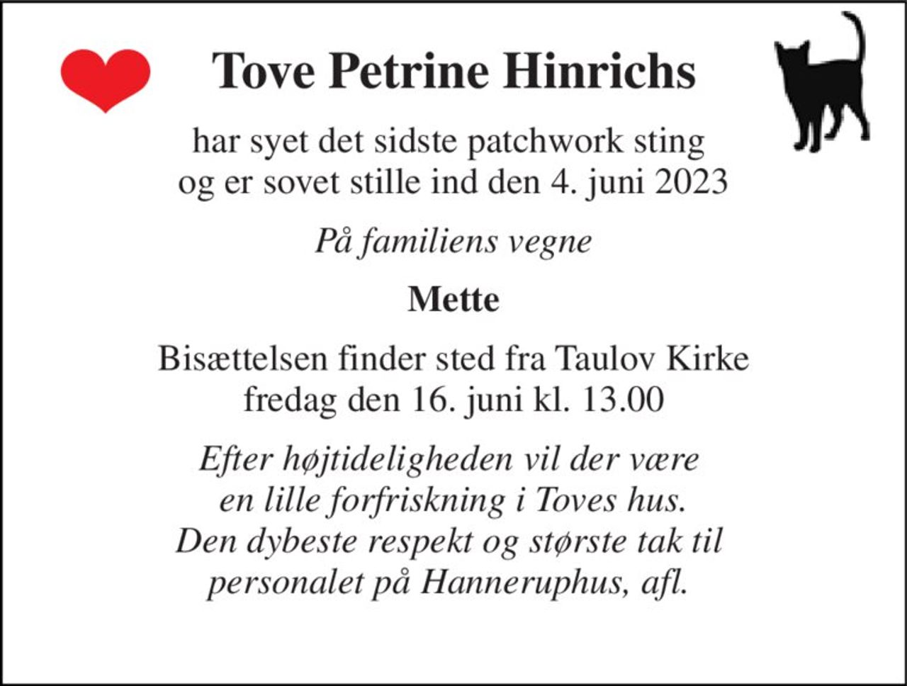 Tove Petrine Hinrichs 
har syet det sidste patchwork sting  og er sovet stille ind den 4. juni 2023 
På familiens vegne 
Mette 
Bisættelsen​ finder sted fra Taulov Kirke​ fredag den 16. juni​ kl. 13.00 
Efter højtideligheden vil der være  en lille forfriskning i Toves hus. Den dybeste respekt og største tak til  personalet på Hanneruphus, afl.