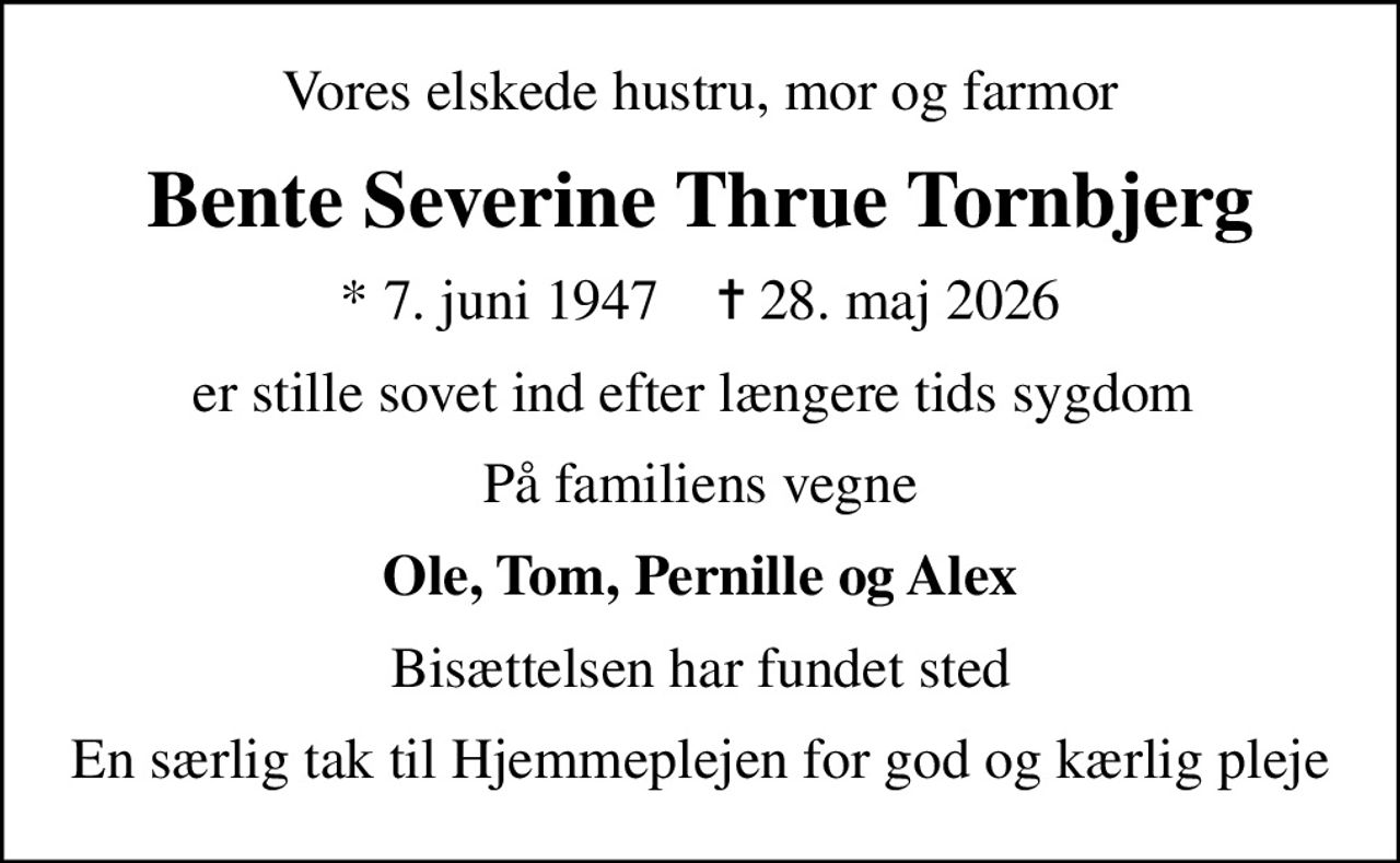 Vores elskede hustru, mor og farmor
Bente Severine Thrue Tornbjerg
* 7. juni 1947    ✝ 28. maj 2026
er stille sovet ind efter længere tids sygdom 
På familiens vegne
Ole, Tom, Pernille og Alex
Bisættelsen har fundet sted
En særlig tak til Hjemmeplejen for god og kærlig pleje