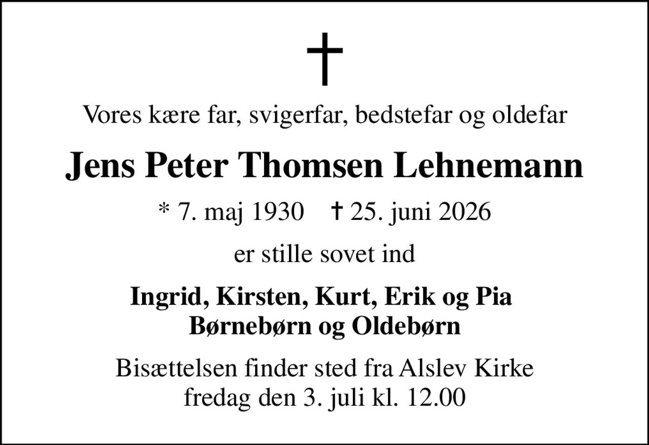 Vores kære far, svigerfar, bedstefar og oldefar
Jens Peter Thomsen Lehnemann
* 7. maj 1930    ✝ 25. juni 2026
er stille sovet ind
Ingrid, Kirsten, Kurt, Erik og Pia  Børnebørn og Oldebørn
Bisættelsen finder sted fra Alslev Kirke  fredag den 3. juli kl. 12.00