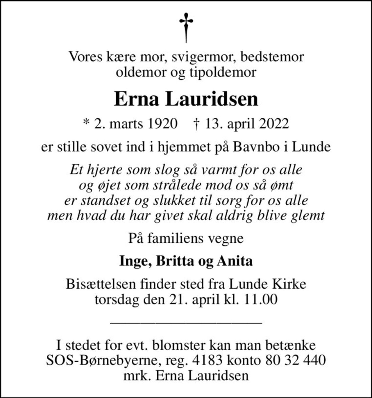 Vores kære mor, svigermor, bedstemor oldemor og tipoldemor
Erna Lauridsen
* 2. marts 1920    ✝ 13. april 2022
er stille sovet ind i hjemmet på Bavnbo i Lunde
Et hjerte som slog så varmt for os alle og øjet som strålede mod os så ømt er standset og slukket til sorg for os alle men hvad du har givet skal aldrig blive glemt
På familiens vegne
Inge, Britta og Anita
Bisættelsen finder sted fra Lunde Kirke  torsdag den 21. april kl. 11.00 
I stedet for evt. blomster kan man betænke SOS-Børnebyerne, reg. 4183 konto 80 32 440 mrk. Erna Lauridsen