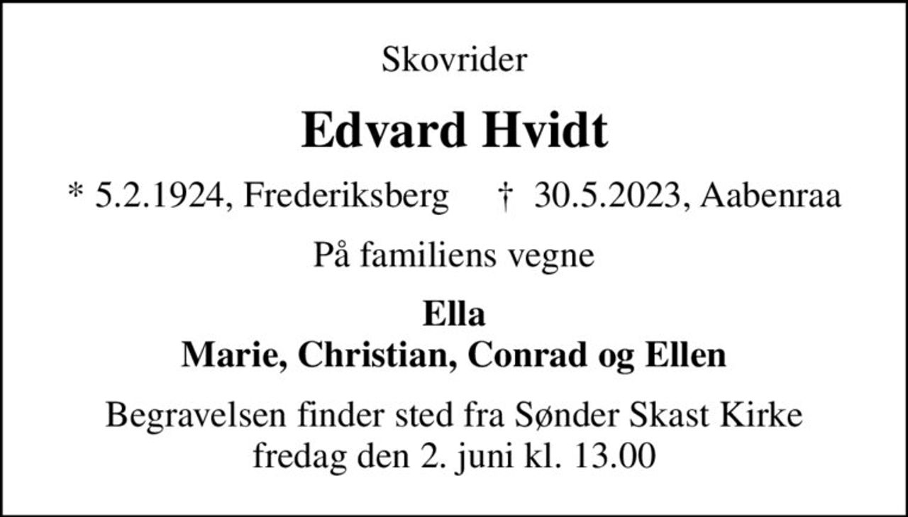 Skovrider
Edvard Hvidt
* 5.2.1924, Frederiksberg     ✝ 30.5.2023, Aabenraa
På familiens vegne
Ella Marie, Christian, Conrad og Ellen
Begravelsen finder sted fra Sønder Skast Kirke fredag den 2. juni kl. 13.00