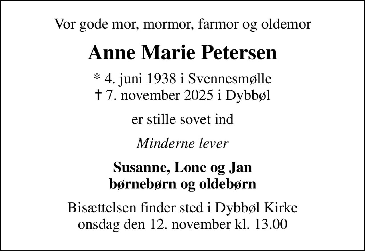 Vor gode mor, mormor, farmor og oldemor
Anne Marie Petersen
* 4. juni 1938 i Svennesmølle
						✝ 7. november 2025 i Dybbøl
er stille sovet ind
Minderne lever
Susanne, Lone og Jan børnebørn og oldebørn
Bisættelsen finder sted i Dybbøl Kirke  onsdag den 12. november kl. 13.00