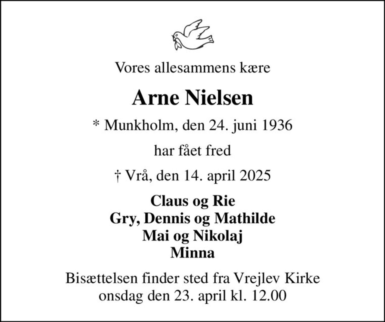 Vores allesammens kære
Arne Nielsen
* Munkholm, den 24. juni 1936
har fået fred
 Vrå, den 14. april 2025
Claus og Rie Gry, Dennis og Mathilde Mai og Nikolaj Minna
Bisættelsen finder sted fra Vrejlev Kirke  onsdag den 23. april kl. 12.00