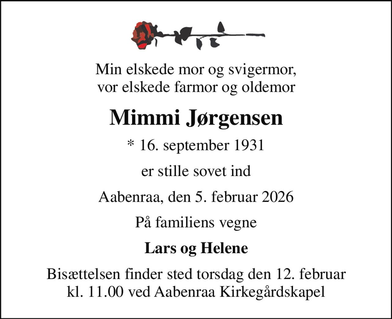 Min elskede mor og svigermor, vor elskede farmor og oldemor
Mimmi Jørgensen
* 16. september 1931
er stille sovet ind
Aabenraa, den 5. februar 2026
På familiens vegne
Lars og Helene
Bisættelsen finder sted torsdag den 12. februar kl. 11.00 ved Aabenraa Kirkegårdskapel