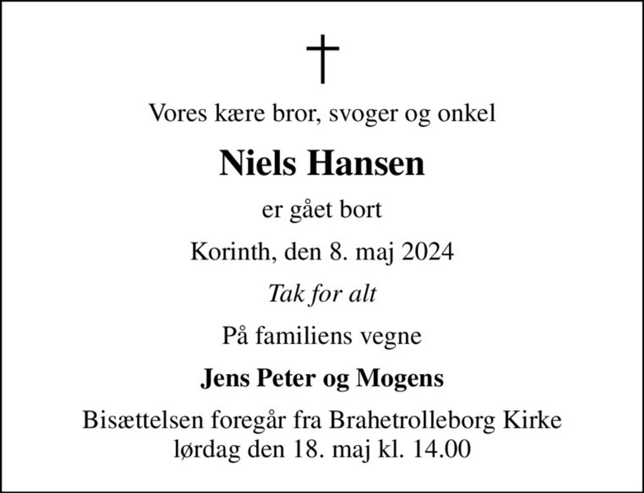 Vores kære bror, svoger og onkel
Niels Hansen
er gået bort
Korinth, den 8. maj 2024
Tak for alt
På familiens vegne
Jens Peter og Mogens
Bisættelsen foregår fra Brahetrolleborg Kirke  lørdag den 18. maj kl. 14.00