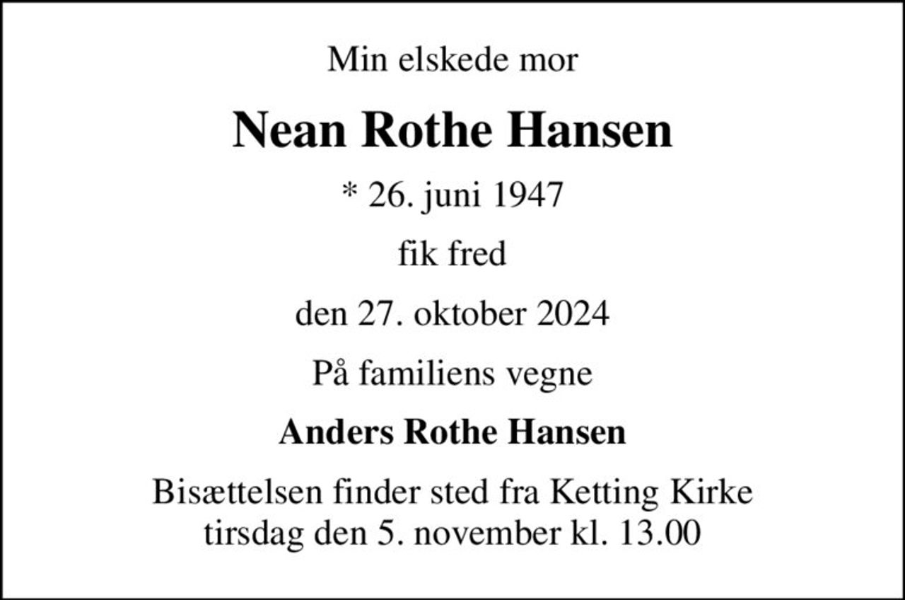 Min elskede mor
Nean Rothe Hansen
* 26. juni 1947
fik fred
den 27. oktober 2024
På familiens vegne
Anders Rothe Hansen
Bisættelsen finder sted fra Ketting Kirke  tirsdag den 5. november kl. 13.00