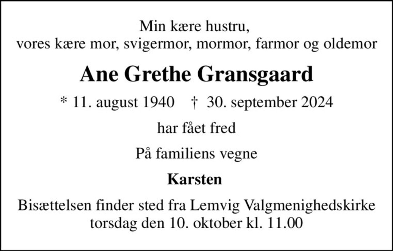 Min kære hustru,  vores kære mor, svigermor, mormor, farmor og oldemor
Ane Grethe Gransgaard
* 11. august 1940    ✝ 30. september 2024
har fået fred
På familiens vegne
Karsten 
Bisættelsen finder sted fra Lemvig Valgmenighedskirke  torsdag den 10. oktober kl. 11.00