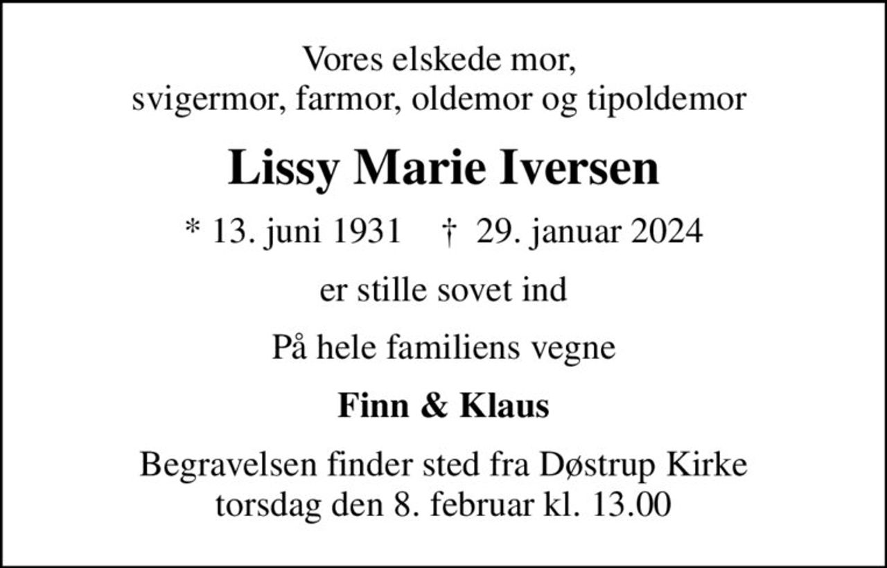 Vores elskede mor,  svigermor, farmor, oldemor og tipoldemor 
Lissy Marie Iversen
* 13. juni 1931    ✝ 29. januar 2024
er stille sovet ind
På hele familiens vegne
Finn & Klaus
Begravelsen finder sted fra Døstrup Kirke  torsdag den 8. februar kl. 13.00