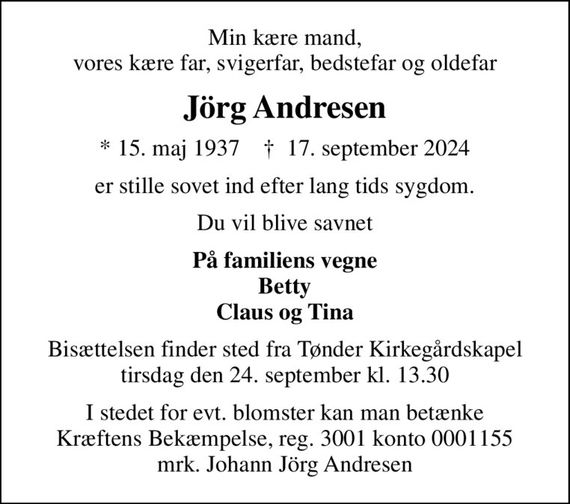 Min kære mand, vores kære far, svigerfar, bedstefar og oldefar
Jörg Andresen
* 15. maj 1937    &#x271d; 17. september 2024
er stille sovet ind efter lang tids sygdom.
Du vil blive savnet
På familiens vegne Betty Claus og Tina
Bisættelsen finder sted fra Tønder Kirkegårdskapel  tirsdag den 24. september kl. 13.30 
I stedet for evt. blomster kan man betænke
					Kræftens Bekæmpelse reg.3001konto0001155mrk. Johann Jörg
					Andresen