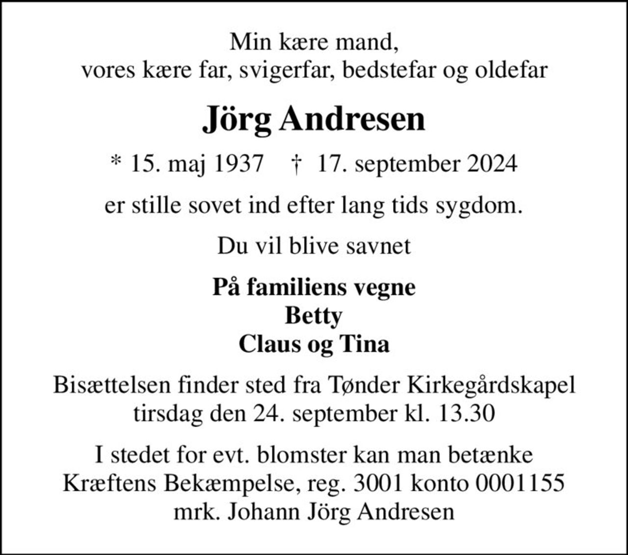 Min kære mand, vores kære far, svigerfar, bedstefar og oldefar
Jörg Andresen
* 15. maj 1937    ✝ 17. september 2024
er stille sovet ind efter lang tids sygdom.
Du vil blive savnet
På familiens vegne Betty Claus og Tina
Bisættelsen finder sted fra Tønder Kirkegårdskapel  tirsdag den 24. september kl. 13.30 
I stedet for evt. blomster kan man betænke
					Kræftens Bekæmpelse reg.3001konto0001155mrk. Johann Jörg
					Andresen