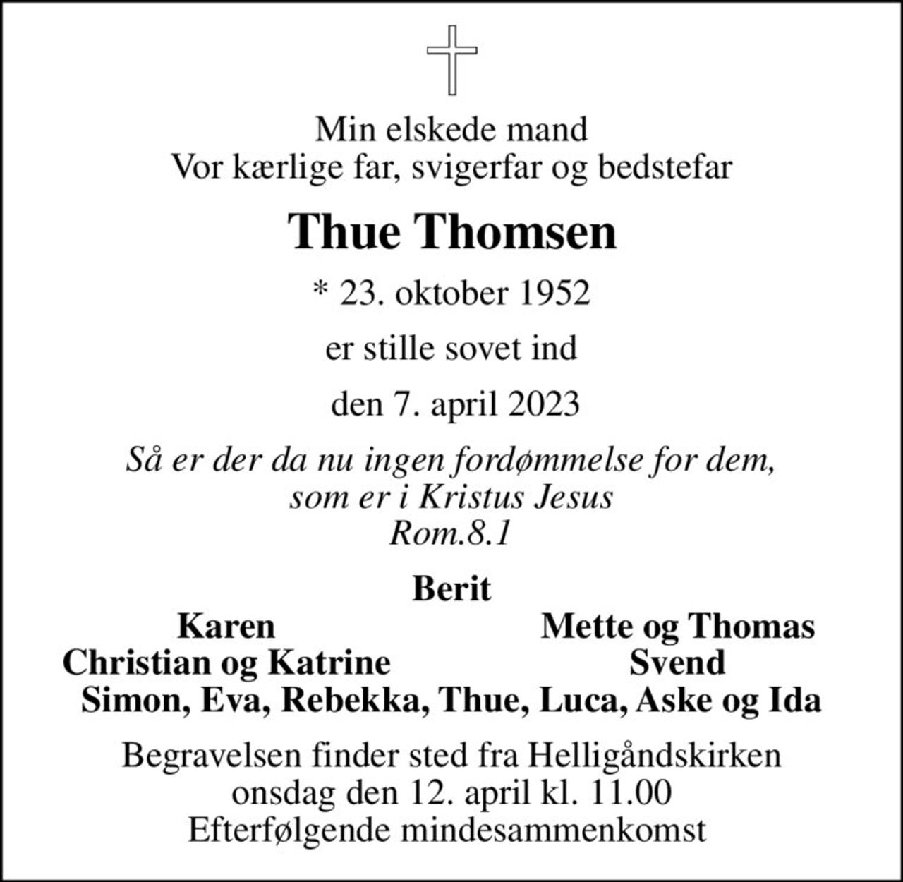 Min elskede mand Vor kærlige far, svigerfar og bedstefar
Thue Thomsen
* 23. oktober 1952
er stille sovet ind
 den 7. april 2023
Så er der da nu ingen fordømmelse for dem, som er i Kristus Jesus Rom.8.1
Berit
Karen
Mette og Thomas
Christian og Katrine
Svend
Begravelsen finder sted fra Helligåndskirken  onsdag den 12. april kl. 11.00  Efterfølgende mindesammenkomst