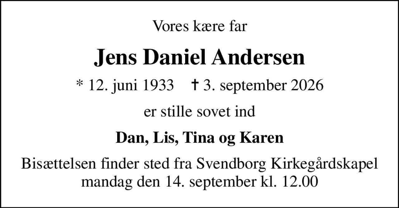 Vores kære far
Jens Daniel Andersen
* 12. juni 1933    ✝ 3. september 2026
er stille sovet ind
Dan, Lis, Tina og Karen
Bisættelsen finder sted fra Svendborg Kirkegårdskapel  mandag den 14. september kl. 12.00