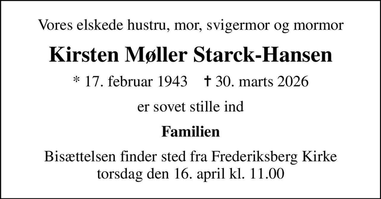 Vores elskede hustru, mor, svigermor og mormor
Kirsten Møller Starck-Hansen
* 17. februar 1943    ✝ 30. marts 2026
er sovet stille ind
Familien
Bisættelsen finder sted fra Frederiksberg Kirke  torsdag den 16. april kl. 11.00