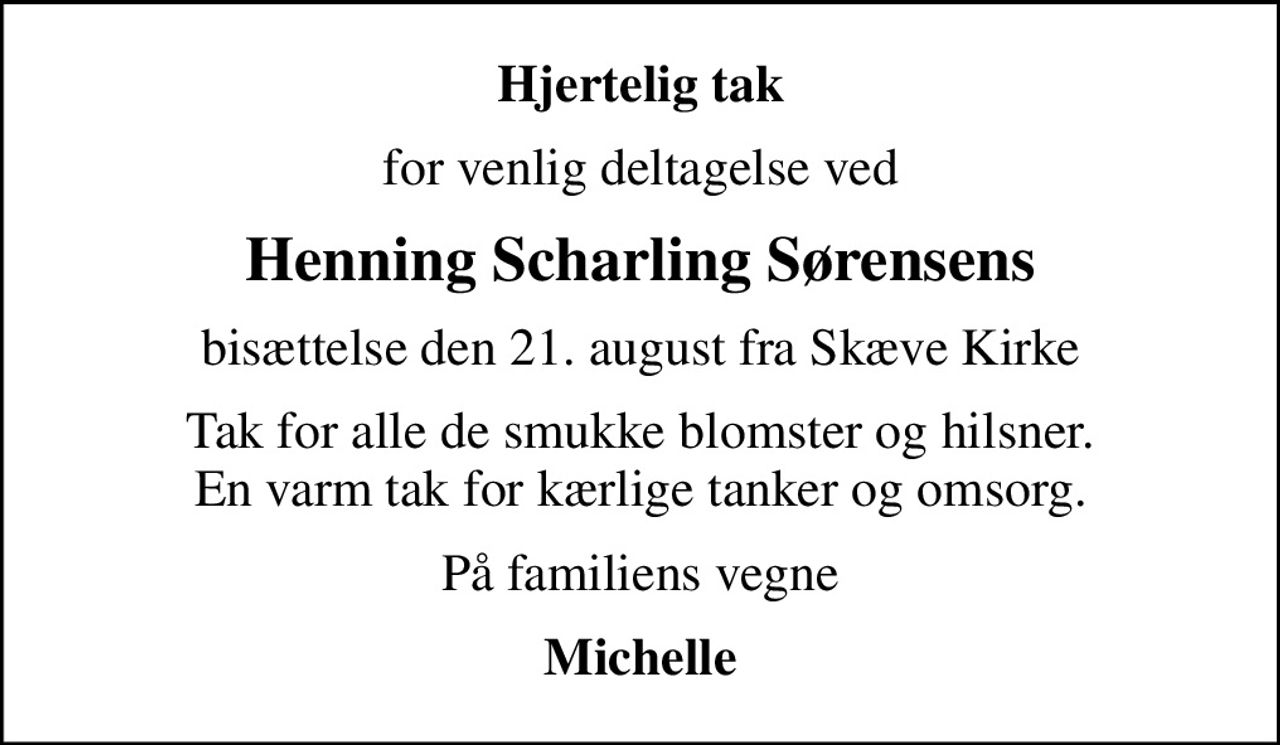Hjertelig tak
for venlig deltagelse ved
Henning Scharling Sørensens
bisættelse den 21. august fra Skæve Kirke
Tak for alle de smukke blomster og hilsner. En varm tak for kærlige tanker og omsorg.
På familiens vegne
Michelle