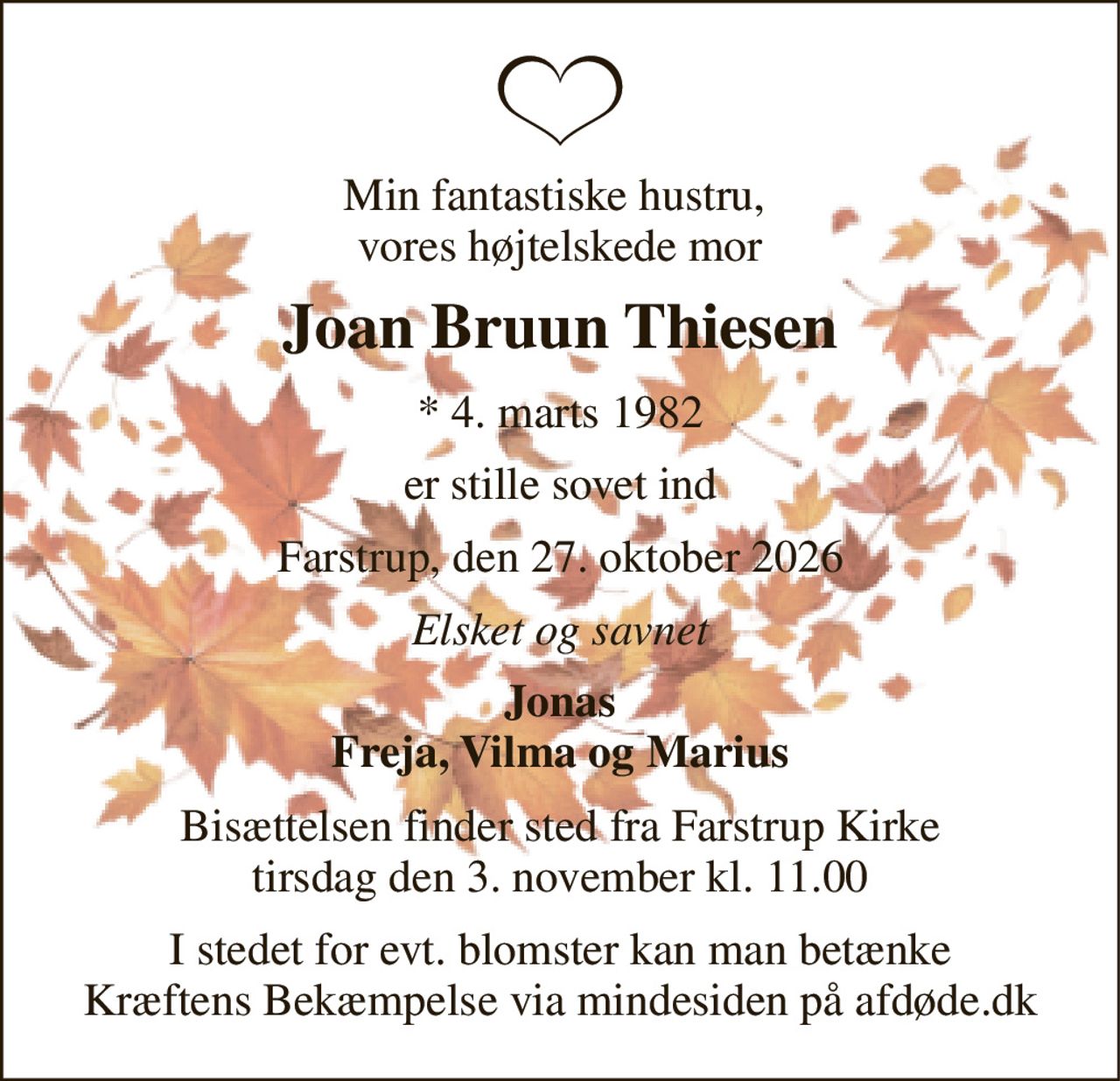 Min fantastiske hustru,  vores højtelskede mor 
Joan Bruun Thiesen 
*​ 4. marts 1982 
er stille sovet ind 
Farstrup, den 27. oktober 2026 
Elsket og savnet 
Jonas Freja, Vilma og Marius 
Bisættelsen​ finder sted fra Farstrup Kirke​ tirsdag den 3. november​ kl. 11.00 
I stedet for evt. blomster kan man betænke Kræftens Bekæmpelse via mindesiden på afdøde.dk