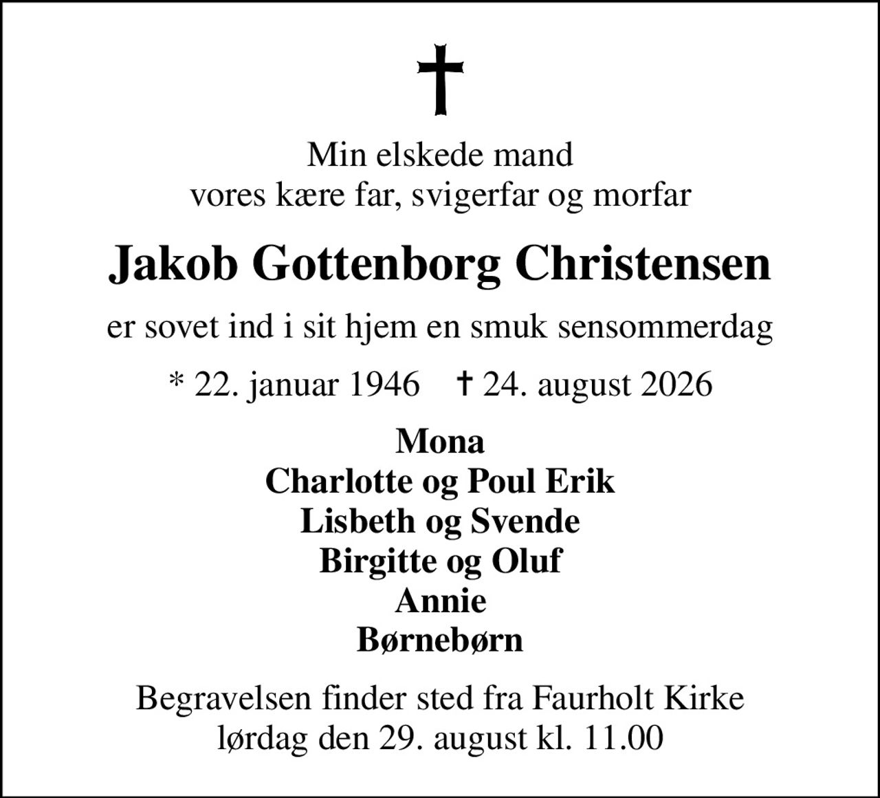 Min elskede mand vores kære far, svigerfar og morfar
Jakob Gottenborg Christensen
er sovet ind i sit hjem en smuk sensommerdag
* 22. januar 1946    ✝ 24. august 2026
Mona Charlotte og Poul Erik Lisbeth og Svende Birgitte og Oluf Annie Børnebørn
Begravelsen finder sted fra Faurholt Kirke  lørdag den 29. august kl. 11.00