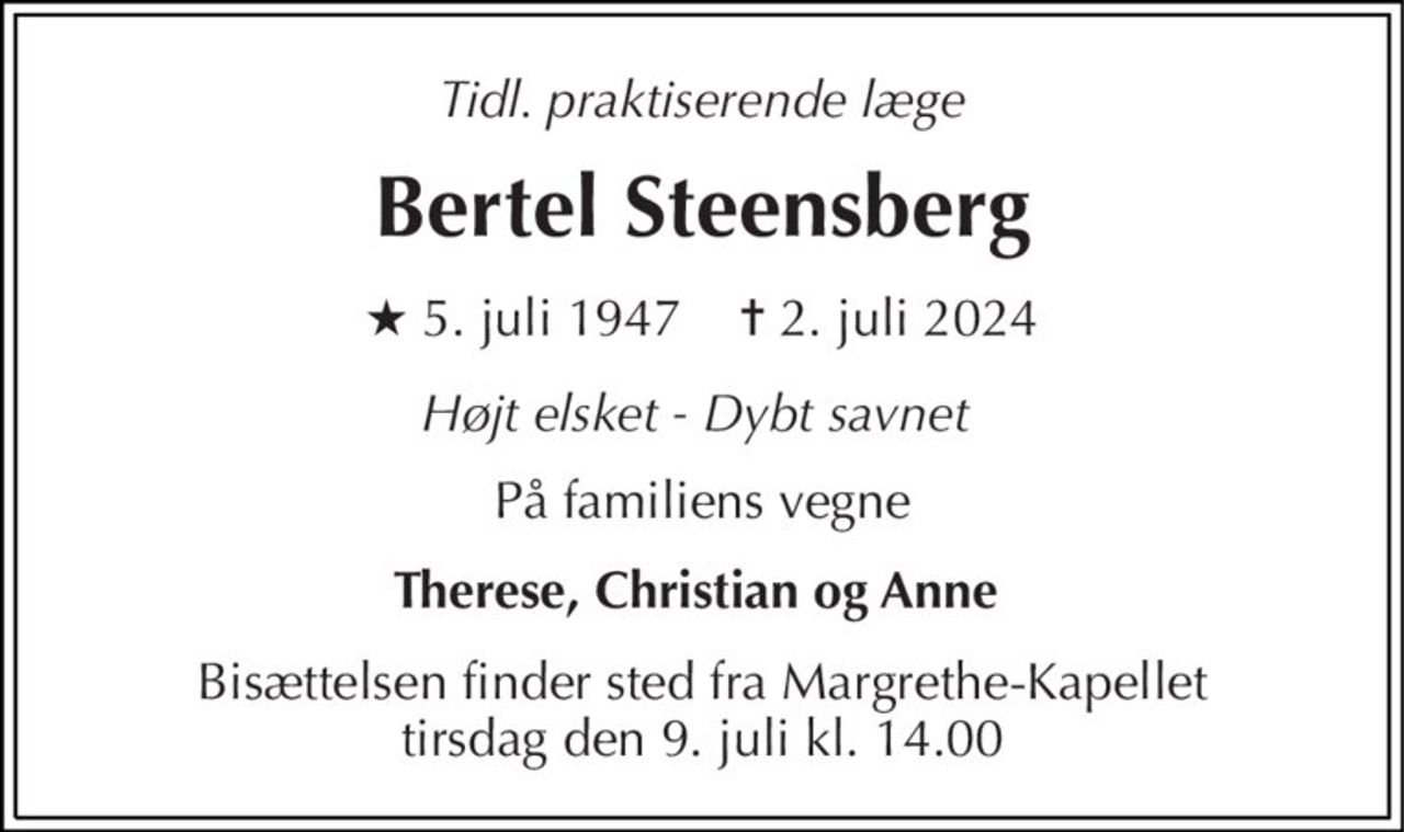 Tidl. praktiserende læge 
Bertel Steensberg 
★​ 5. juli 1947​    ✝​ 2. juli 2024 
Højt elsket - Dybt savnet  
På familiens vegne 
Therese, Christian og Anne  
Bisættelsen​ finder sted fra Margrethe-Kapellet​ tirsdag den 9. juli​ kl. 14.00