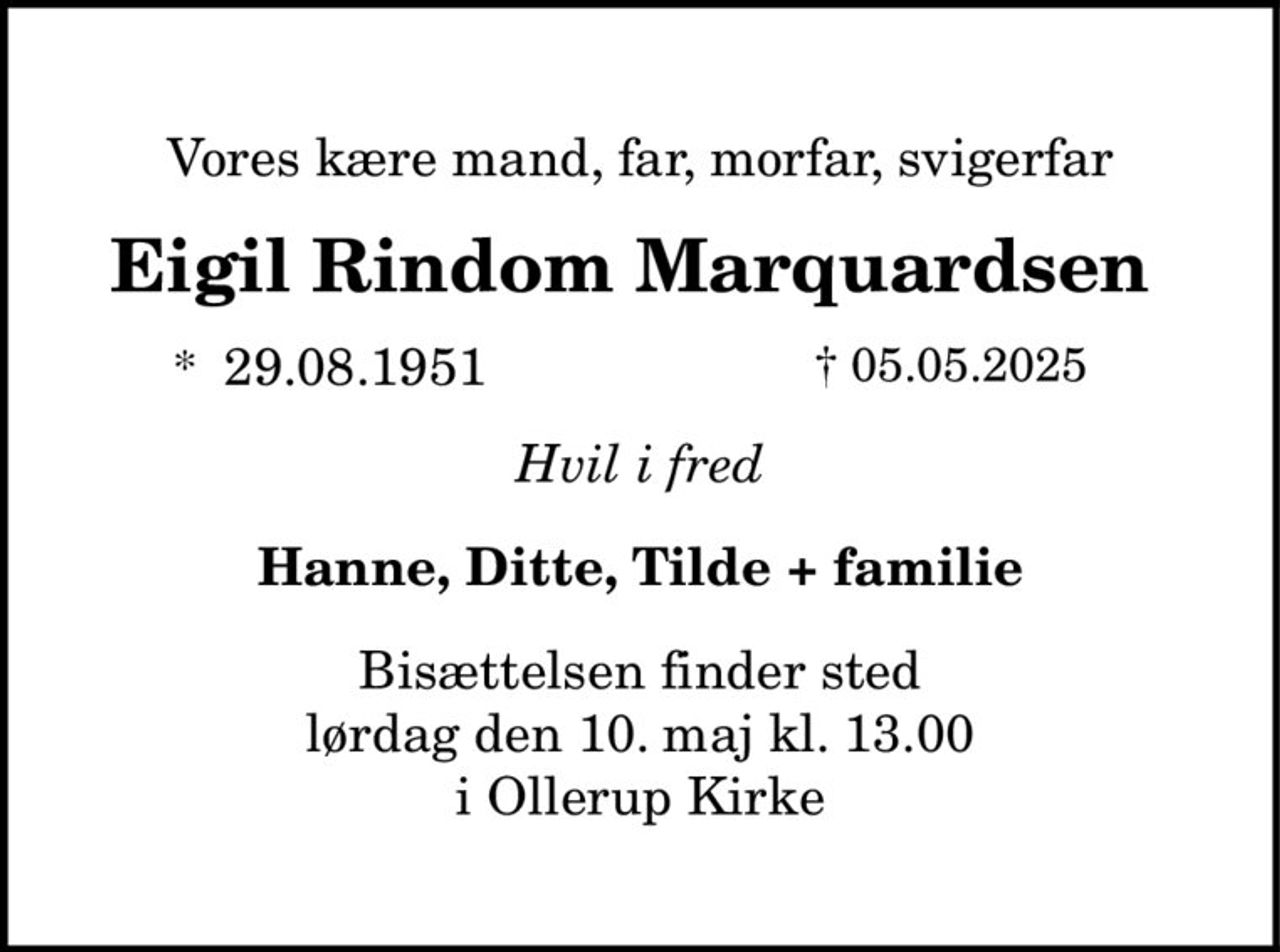 Vores kære mand, far, morfar, svigerfar
Eigil Rindom Marquardsen
* 29.08.1951 † 05.05.2025
Hvil i fred
Hanne, Ditte, Tilde + familie
Bisættelsen finder sted
lørdag den 10. maj kl. 13.00
i Ollerup Kirke