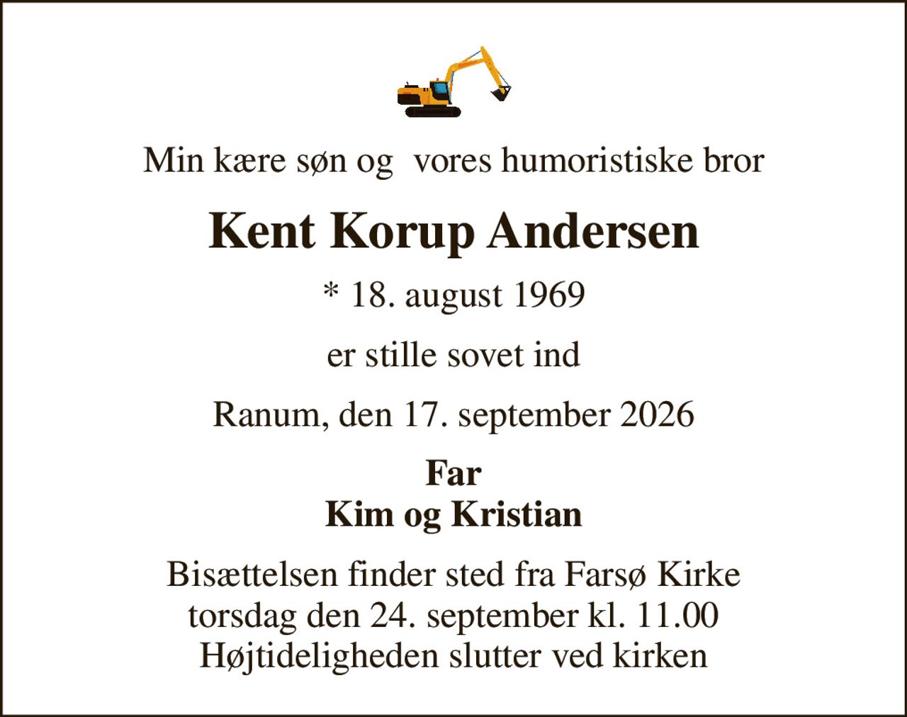 Min kære søn og  vores humoristiske bror
Kent Korup Andersen
* 18. august 1969
er stille sovet ind
Ranum, den 17. september 2026
Far Kim og Kristian
Bisættelsen finder sted fra Farsø Kirke  torsdag den 24. september kl. 11.00  Højtideligheden slutter ved kirken