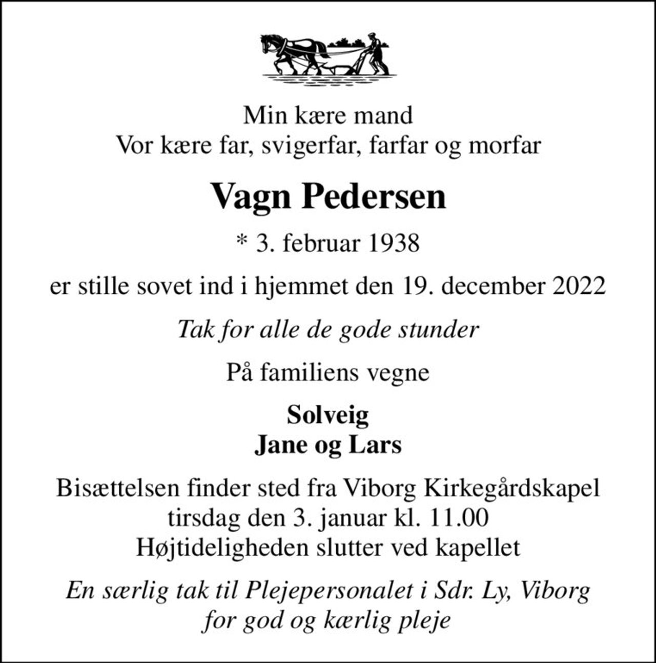 Min kære mand Vor kære far, svigerfar, farfar og morfar
Vagn Pedersen
* 3. februar 1938
er stille sovet ind i hjemmet den 19. december 2022
Tak for alle de gode stunder
På familiens vegne
Solveig Jane og Lars
Bisættelsen finder sted fra Viborg Kirkegårdskapel  tirsdag den 3. januar kl. 11.00  Højtideligheden slutter ved kapellet
En særlig tak til Plejepersonalet i Sdr. Ly, Viborg for god og kærlig pleje