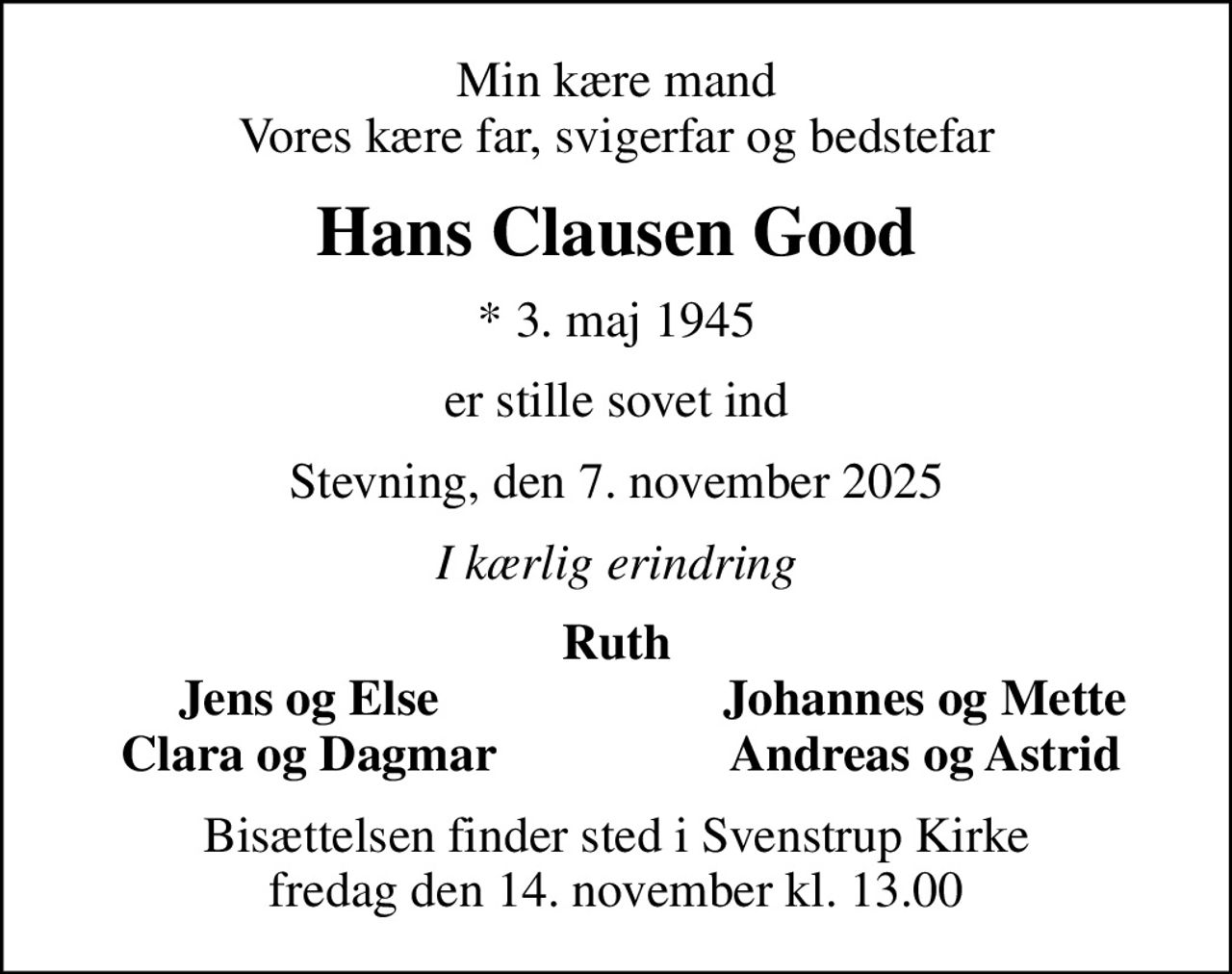 Min kære mand Vores kære far, svigerfar og bedstefar
Hans Clausen Good
* 3. maj 1945
er stille sovet ind
Stevning, den 7. november 2025
I kærlig erindring
Ruth
Jens og Else
Johannes og Mette
Clara og Dagmar
Andreas og Astrid
Bisættelsen finder sted i Svenstrup Kirke  fredag den 14. november kl. 13.00