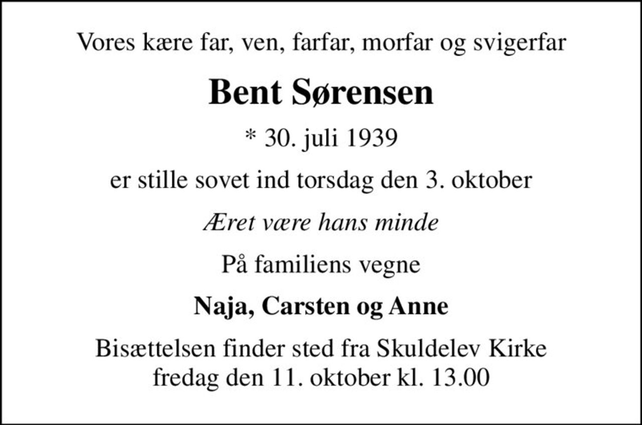Vores kære far, ven, farfar, morfar og svigerfar
Bent Sørensen
* 30. juli 1939
er stille sovet ind torsdag den 3. oktober
Æret være hans minde
På familiens vegne
Naja, Carsten og Anne
Bisættelsen finder sted fra Skuldelev Kirke  fredag den 11. oktober kl. 13.00