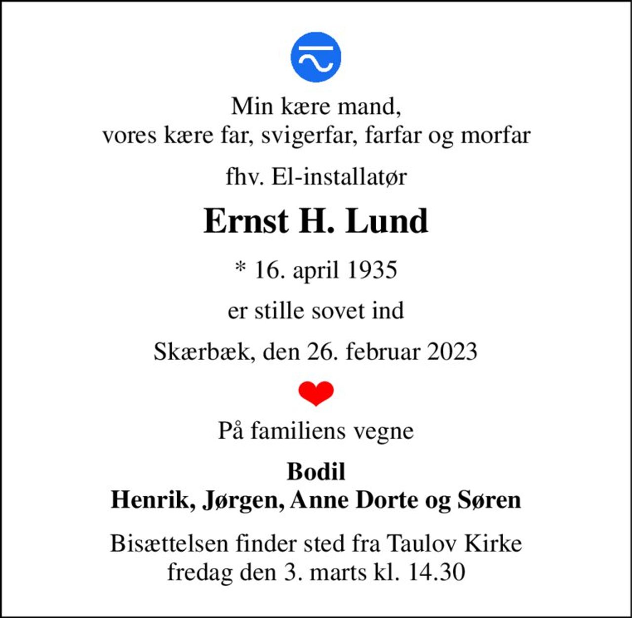 Min kære mand, vores kære far, svigerfar, farfar og morfar 
fhv. El-installatør 
Ernst H. Lund 
*​ 16. april 1935 
er stille sovet ind 
Skærbæk, den 26. februar 2023 
På familiens vegne 
Bodil Henrik, Jørgen, Anne Dorte og Søren 
Bisættelsen​ finder sted fra Taulov Kirke​ fredag den 3. marts​ kl. 14.30