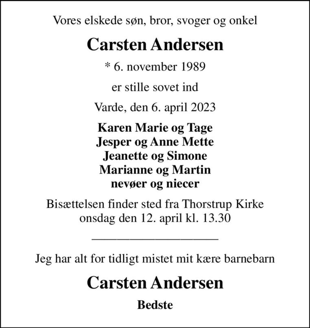 Vores elskede søn, bror, svoger og onkel
Carsten Andersen
* 6. november 1989
er stille sovet ind
Varde, den 6. april 2023
Karen Marie og Tage Jesper og Anne Mette Jeanette og Simone Marianne og Martin nevøer og niecer
Bisættelsen finder sted fra Thorstrup Kirke  onsdag den 12. april kl. 13.30 
Jeg har alt for tidligt mistet mit kære barnebarn
Carsten Andersen
Bedste