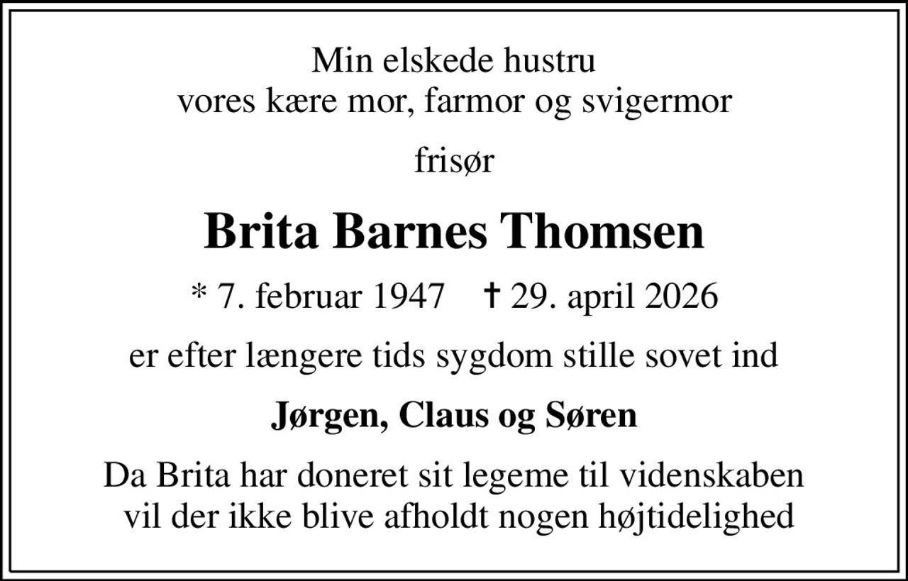 Min elskede hustru vores kære mor, farmor og svigermor
frisør
Brita Barnes Thomsen
* 7. februar 1947    ✝ 29. april 2026
er efter længere tids sygdom stille sovet ind
Jørgen, Claus og Søren
Da Brita har doneret sit legeme til videnskaben  vil der ikke blive afholdt nogen højtidelighed