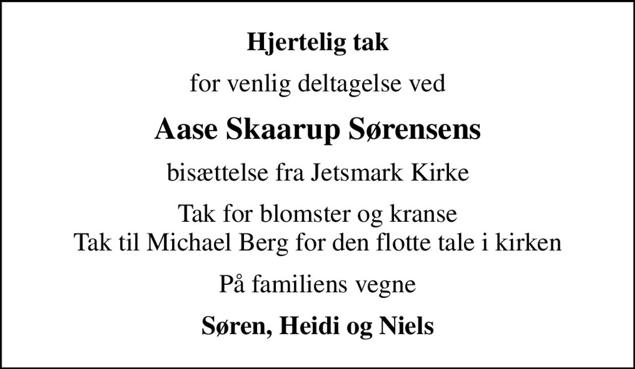 Hjertelig tak
for venlig deltagelse ved
Aase Skaarup Sørensens
bisættelse fra Jetsmark Kirke
Tak for blomster og kranse Tak til Michael Berg for den flotte tale i kirken
På familiens vegne
Søren, Heidi og Niels