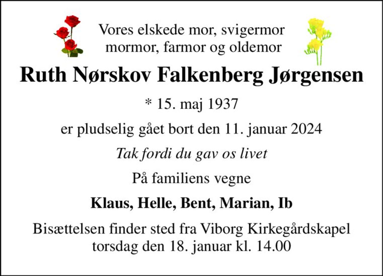 Vores elskede mor, svigermor  mormor, farmor og oldemor 
Ruth Nørskov Falkenberg Jørgensen 
*​ 15. maj 1937 
er pludselig gået bort den 11. januar 2024 
Tak fordi du gav os livet 
På familiens vegne 
Klaus, Helle, Bent, Marian, Ib 
Bisættelsen​ finder sted fra Viborg Kirkegårdskapel​ torsdag den 18. januar​ kl. 14.00