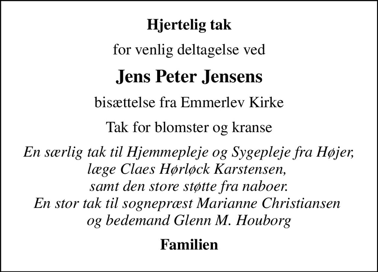 Hjertelig tak
for venlig deltagelse ved
Jens Peter Jensens
bisættelse fra Emmerlev Kirke
Tak for blomster og kranse
En særlig tak til Hjemmepleje og Sygepleje fra Højer, læge Claes Hørløck Karstensen,  samt den store støtte fra naboer. En stor tak til sognepræst Marianne Christiansen  og bedemand Glenn M. Houborg
Familien