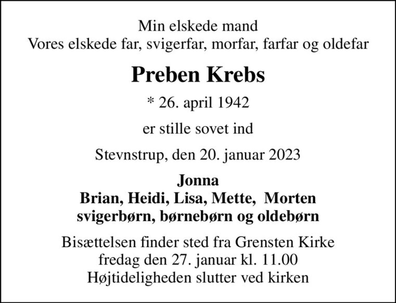 Min elskede mand Vores elskede far, svigerfar, morfar, farfar og oldefar
Preben Krebs
* 26. april 1942
er stille sovet ind
Stevnstrup, den 20. januar 2023
Jonna Brian, Heidi, Lisa, Mette,  Morten svigerbørn, børnebørn og oldebørn
Bisættelsen finder sted fra Grensten Kirke  fredag den 27. januar kl. 11.00  Højtideligheden slutter ved kirken