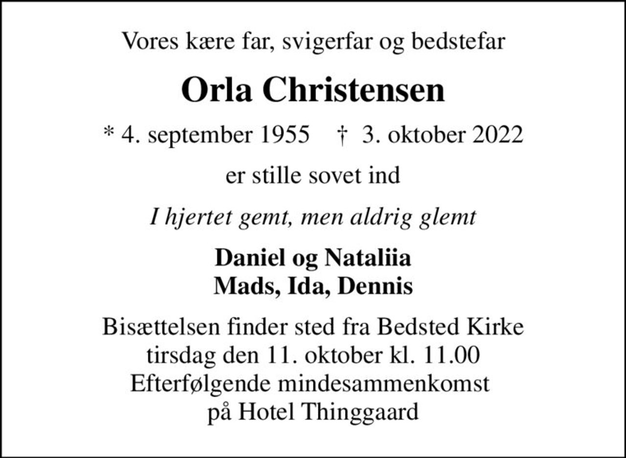 Vores kære far, svigerfar og bedstefar
Orla Christensen
* 4. september 1955    ✝ 3. oktober 2022
er stille sovet ind
I hjertet gemt, men aldrig glemt
Daniel og Nataliia Mads, Ida, Dennis
Bisættelsen finder sted fra Bedsted Kirke  tirsdag den 11. oktober kl. 11.00  Efterfølgende mindesammenkomst  på Hotel Thinggaard