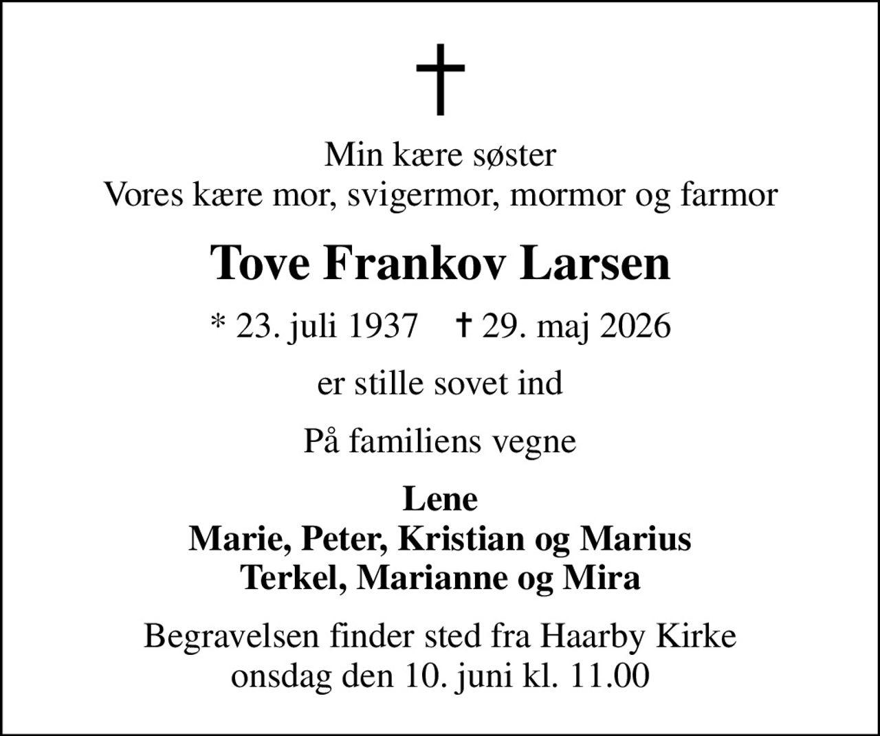 Min kære søster Vores kære mor, svigermor, mormor og farmor
Tove Frankov Larsen
* 23. juli 1937    ✝ 29. maj 2026
er stille sovet ind
På familiens vegne
Lene Marie, Peter, Kristian og Marius Terkel, Marianne og Mira
Begravelsen finder sted fra Haarby Kirke  onsdag den 10. juni kl. 11.00