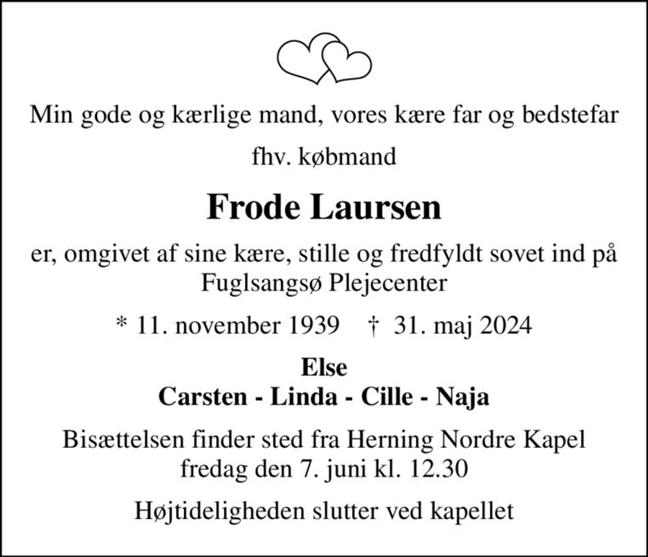 Min gode og kærlige mand, vores kære far og bedstefar
fhv. købmand
Frode Laursen
er, omgivet af sine kære, stille og fredfyldt sovet ind på Fuglsangsø Plejecenter
* 11. november 1939    ✝ 31. maj 2024
Else Carsten - Linda - Cille - Naja
Bisættelsen finder sted fra Herning Nordre Kapel  fredag den 7. juni kl. 12.30 
Højtideligheden slutter ved kapellet