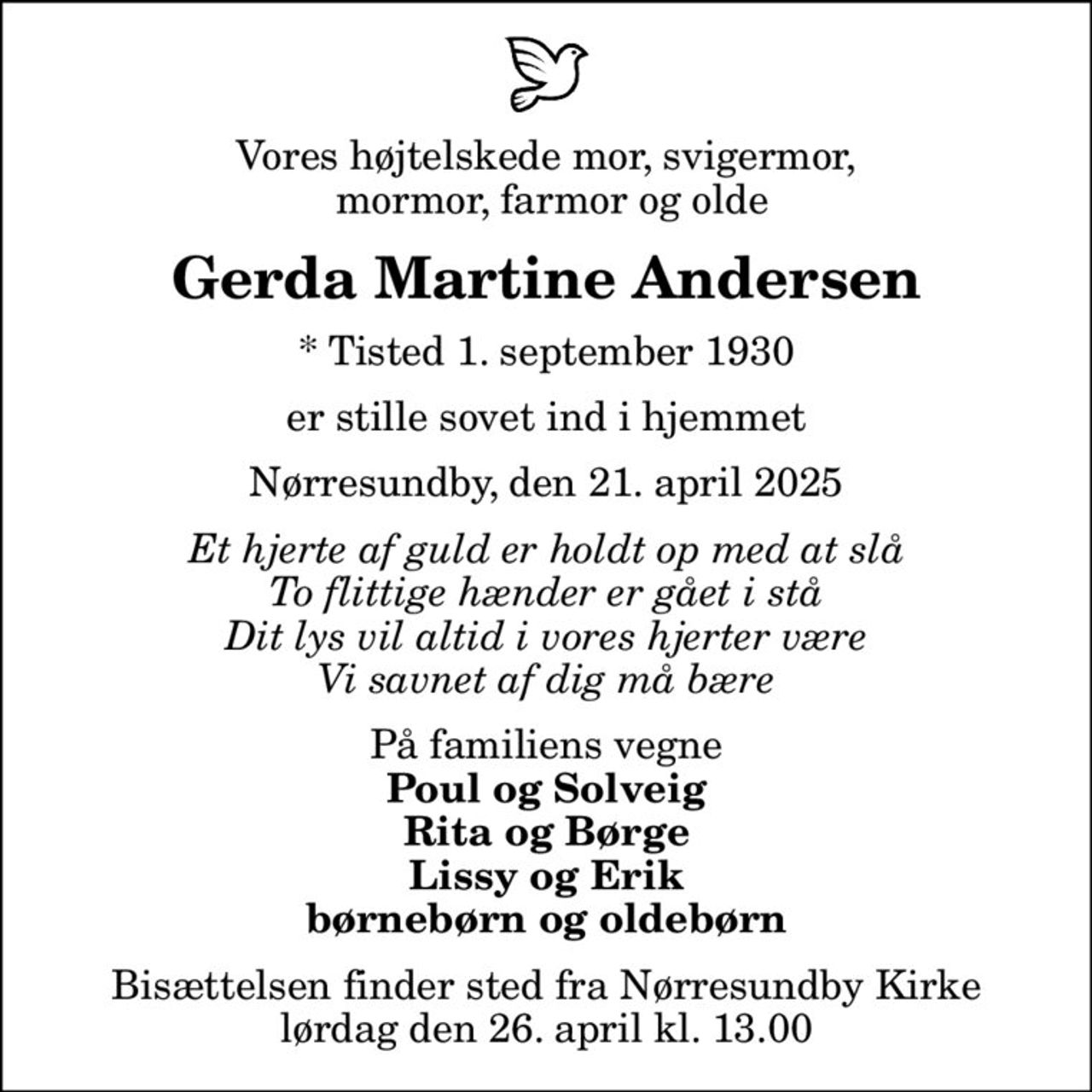 Vores højtelskede mor, svigermor,  mormor, farmor og olde
Gerda Martine Andersen
* Tisted 1. september 1930
er stille sovet ind i hjemmet
Nørresundby, den 21. april 2025
Et hjerte af guld er holdt op med at slå To flittige hænder er gået i stå Dit lys vil altid i vores hjerter være Vi savnet af dig må bære
På familiens vegne
Poul og Solveig Rita og Børge Lissy og Erik børnebørn og oldebørn
Bisættelsen finder sted fra Nørresundby Kirke  lørdag den 26. april kl. 13.00