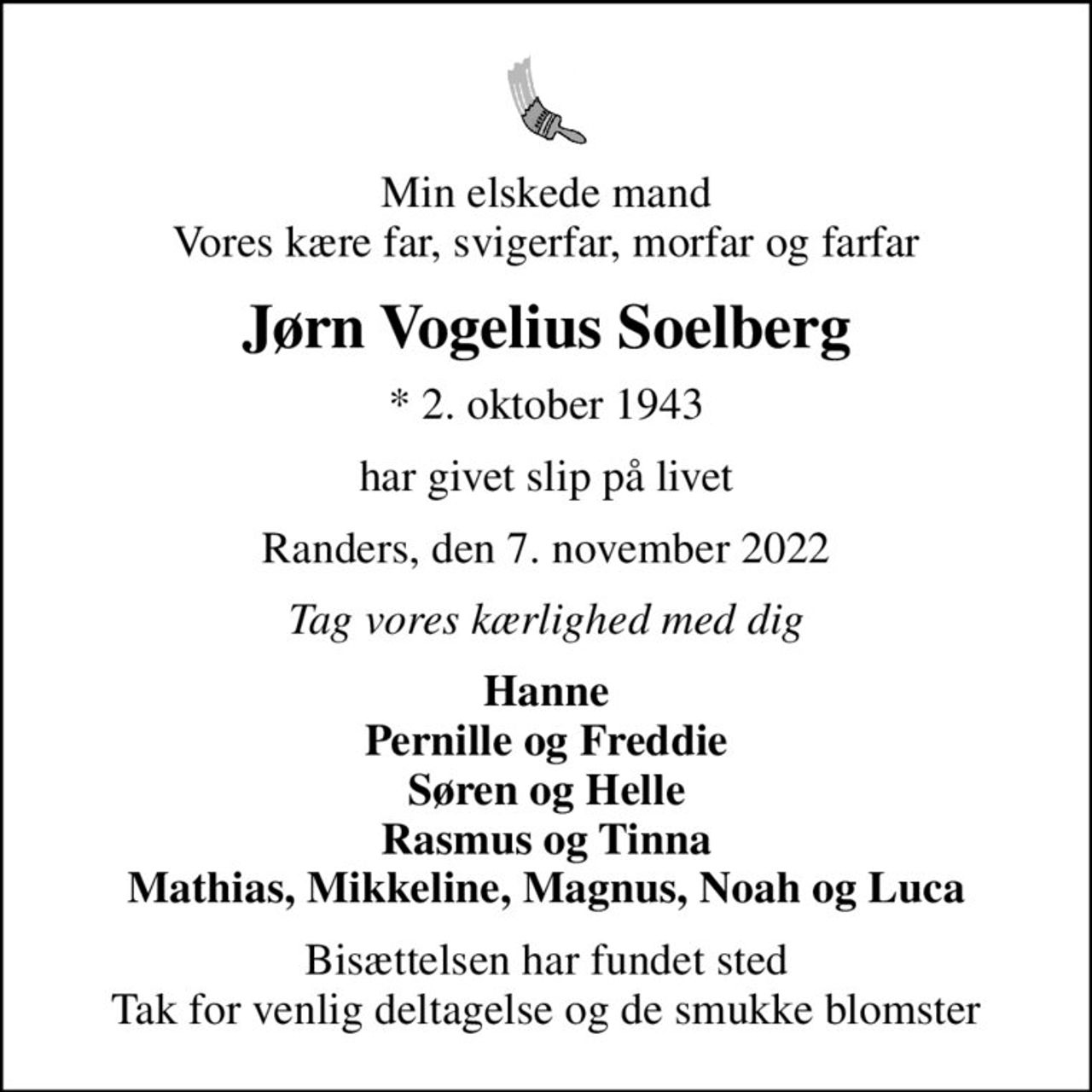 Min elskede mand Vores kære far, svigerfar, morfar og farfar
Jørn Vogelius Soelberg
* 2. oktober 1943
har givet slip på livet
Randers, den 7. november 2022
Tag vores kærlighed med dig
Hanne Pernille og Freddie Søren og Helle Rasmus og Tinna Mathias, Mikkeline, Magnus, Noah og Luca
Bisættelsen har fundet sted Tak for venlig deltagelse og de smukke blomster