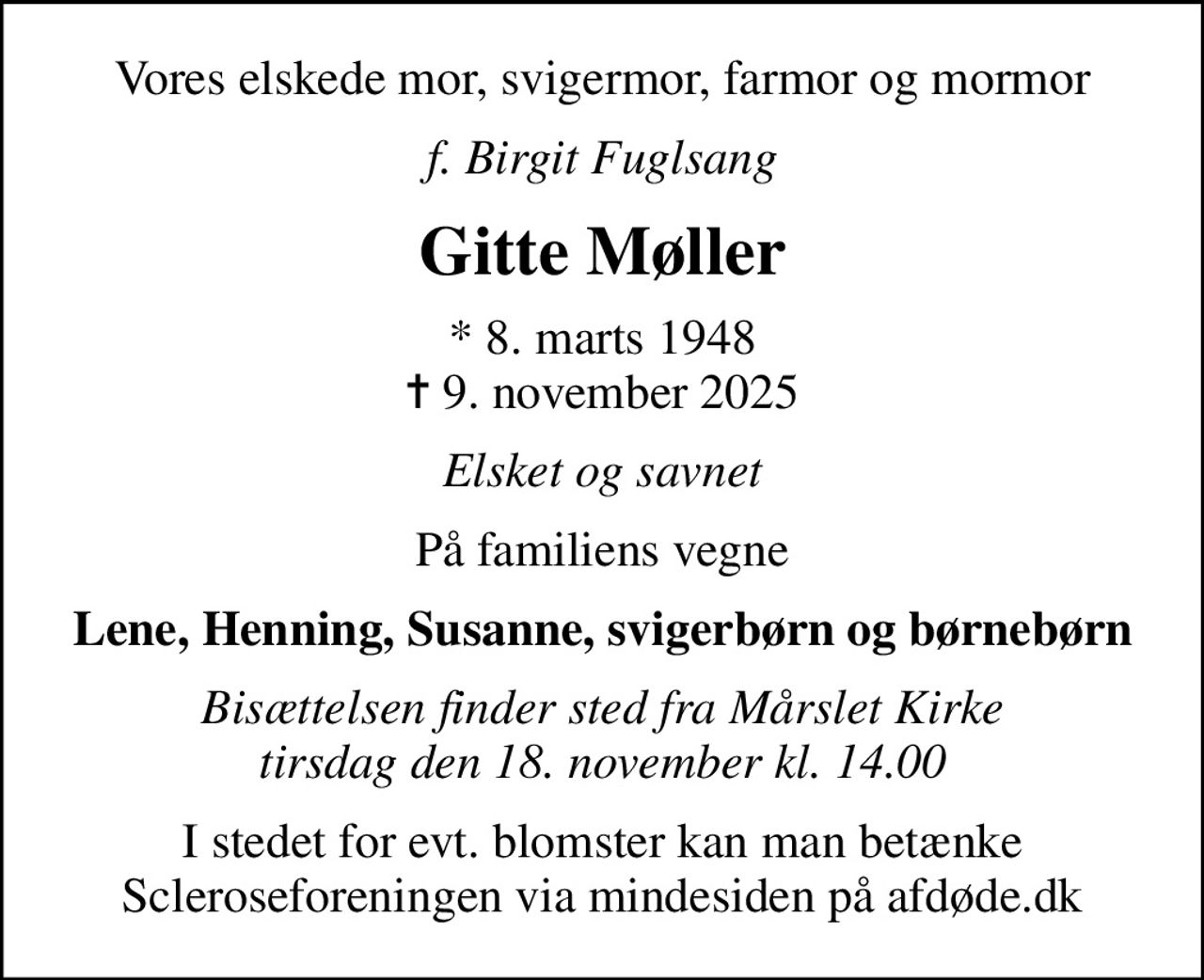 Vores elskede mor, svigermor, farmor og mormor
f. Birgit Fuglsang
Gitte Møller
* 8. marts 1948
						✝ 9. november 2025
Elsket og savnet
På familiens vegne
Lene, Henning, Susanne, svigerbørn og børnebørn
Bisættelsen finder sted fra Mårslet Kirke  tirsdag den 18. november kl. 14.00 
I stedet for evt. blomster kan man betænke
					Scleroseforeningen via mindesiden på afdøde.dk