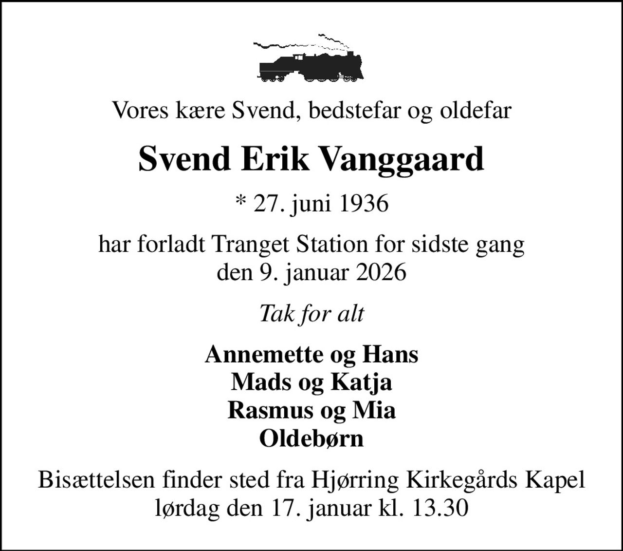 Vores kære Svend, bedstefar og oldefar
Svend Erik Vanggaard
* 27. juni 1936
har forladt Tranget Station for sidste gang den 9. januar 2026
Tak for alt
Annemette og Hans Mads og Katja Rasmus og Mia Oldebørn
Bisættelsen finder sted fra Hjørring Kirkegårds Kapel  lørdag den 17. januar kl. 13.30