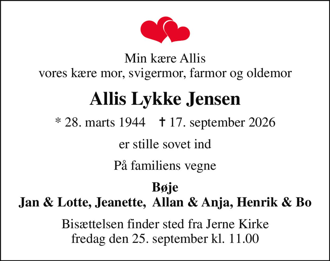 Min kære Allis vores kære mor, svigermor, farmor og oldemor
Allis Lykke Jensen
* 28. marts 1944    ✝ 17. september 2026
er stille sovet ind
På familiens vegne
Bøje Jan & Lotte, Jeanette,  Allan & Anja, Henrik & Bo
Bisættelsen finder sted fra Jerne Kirke  fredag den 25. september kl. 11.00