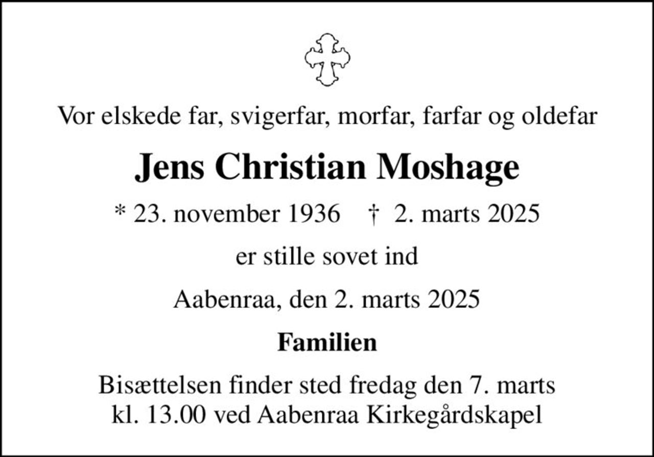 Vor elskede far, svigerfar, morfar, farfar og oldefar
Jens Christian Moshage
* 23. november 1936    ✝ 2. marts 2025
er stille sovet ind
Aabenraa, den 2. marts 2025
Familien
Bisættelsen finder sted fredag den 7. marts kl. 13.00 ved Aabenraa Kirkegårdskapel
