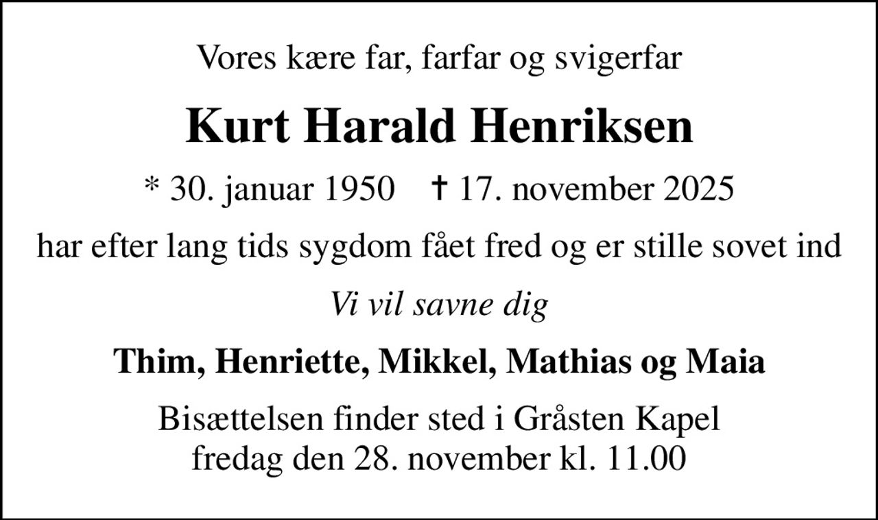 Vores kære far, farfar og svigerfar
Kurt Harald Henriksen
* 30. januar 1950    ✝ 17. november 2025
har efter lang tids sygdom fået fred og er stille sovet ind
Vi vil savne dig
Thim, Henriette, Mikkel, Mathias og Maia
Bisættelsen finder sted i Gråsten Kapel  fredag den 28. november kl. 11.00