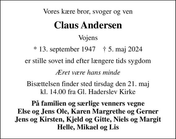 Vores kære bror, svoger og ven
Claus Andersen
Vojens
* 13. september 1947    &#x271d; 5. maj 2024
er stille sovet ind efter længere tids sygdom
Æret være hans minde
Bisættelsen finder sted tirsdag den 21. maj kl. 14.00 fra Gl. Haderslev Kirke
På familien og særlige venners vegne Else og Jens Ole, Karen Margrethe og Gerner Jens og Kirsten, Kjeld og Gitte, Niels og Margit Helle, Mikael og Lis