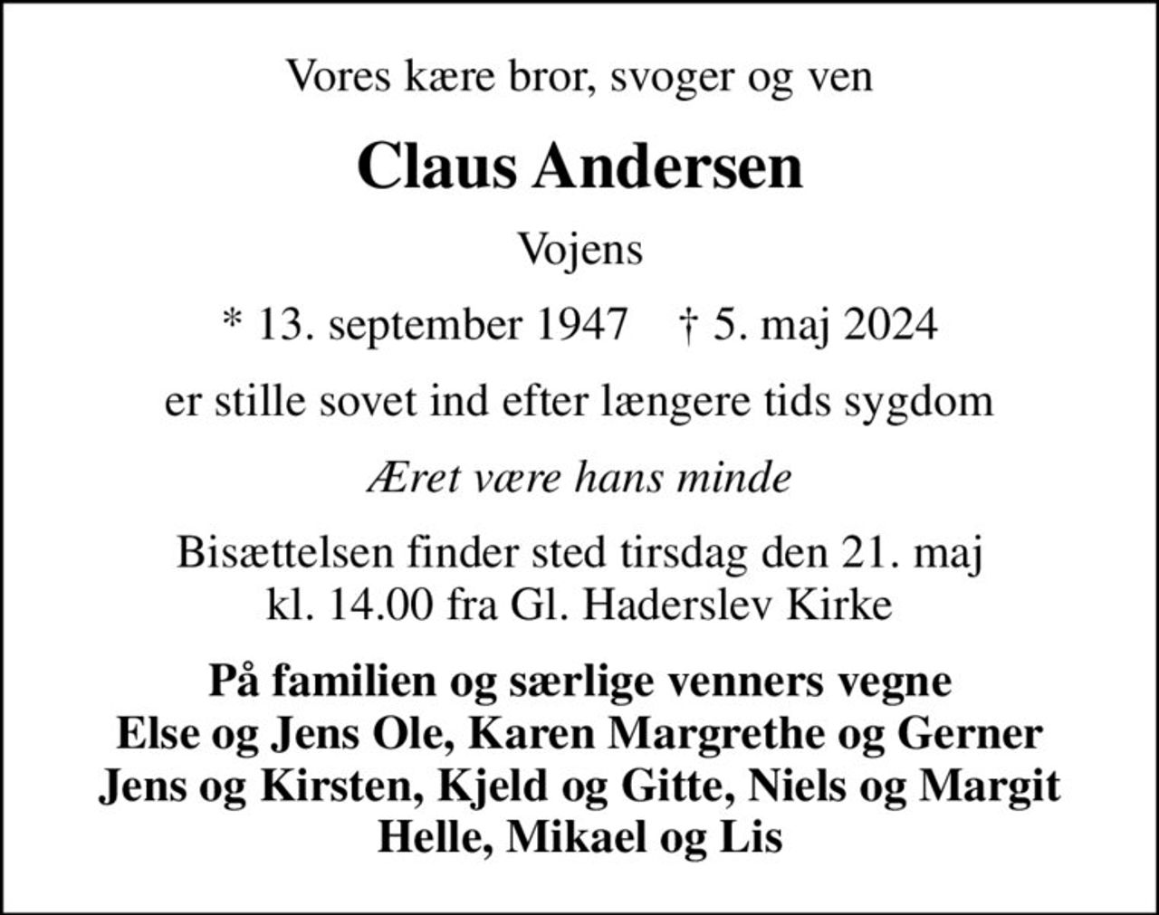 Vores kære bror, svoger og ven
Claus Andersen
Vojens
* 13. september 1947    ✝ 5. maj 2024
er stille sovet ind efter længere tids sygdom
Æret være hans minde
Bisættelsen finder sted tirsdag den 21. maj kl. 14.00 fra Gl. Haderslev Kirke
På familien og særlige venners vegne Else og Jens Ole, Karen Margrethe og Gerner Jens og Kirsten, Kjeld og Gitte, Niels og Margit Helle, Mikael og Lis