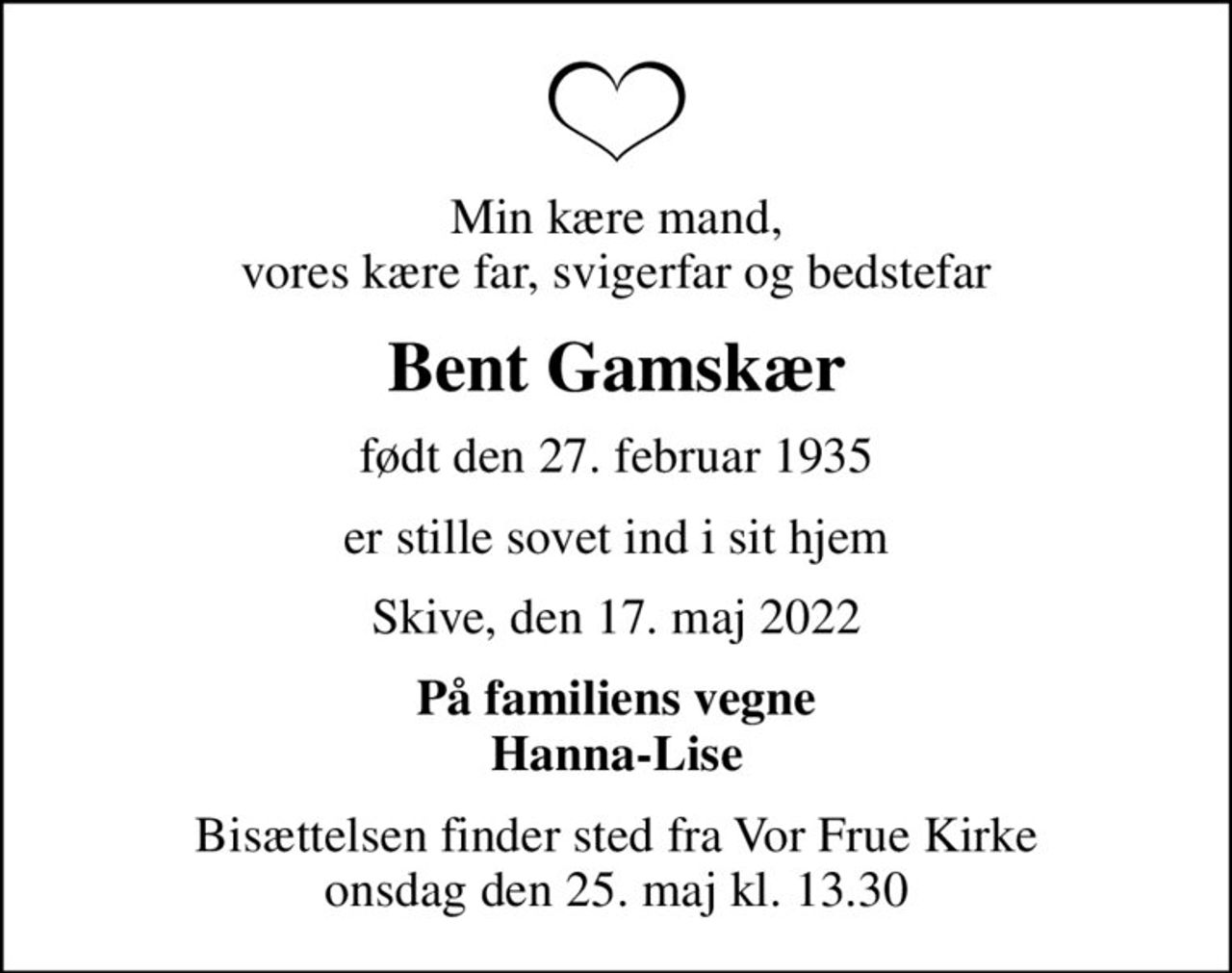 Min kære mand, vores kære far, svigerfar og bedstefar
Bent Gamskær
født den 27. februar 1935
er stille sovet ind i sit hjem
Skive, den 17. maj 2022
På familiens vegne Hanna-Lise
Bisættelsen finder sted fra Vor Frue Kirke  onsdag den 25. maj kl. 13.30